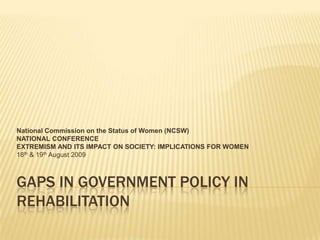 Gaps in government policy in rehabilitation National Commission on the Status of Women (NCSW) NATIONAL CONFERENCE EXTREMISM AND ITS IMPACT ON SOCIETY: IMPLICATIONS FOR WOMEN  18th & 19th August 2009 