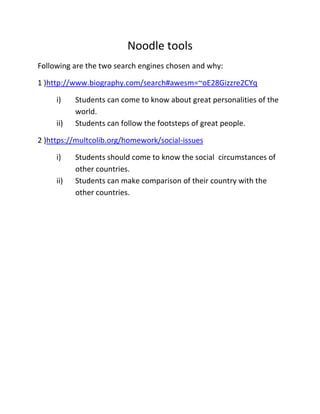 Noodle tools
Following are the two search engines chosen and why:
1 )http://www.biography.com/search#awesm=~oE28Gizzre2CYq
i) Students can come to know about great personalities of the
world.
ii) Students can follow the footsteps of great people.
2 )https://multcolib.org/homework/social-issues
i) Students should come to know the social circumstances of
other countries.
ii) Students can make comparison of their country with the
other countries.
 