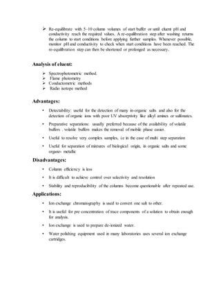  Re-equilibrate with 5–10 column volumes of start buffer or until eluent pH and
conductivity reach the required values. A re-equilibration step after washing returns
the column to start conditions before applying further samples. Whenever possible,
monitor pH and conductivity to check when start conditions have been reached. The
re-equilibration step can then be shortened or prolonged as necessary.
Analysis of eluent:
 Spectrophotometric method.
 Flame photometry
 Conductometric methods
 Radio isotope method
Advantages:
• Detectability: useful for the detection of many in-organic salts and also for the
detection of organic ions with poor UV absorptivity like alkyl amines or sulfonates.
• Preparative separations: usually preferred because of the availability of volatile
buffers . volatile buffers makes the removal of mobile phase easier.
• Useful to resolve very complex samples, i.e in the case of multi step separation
• Useful for separation of mixtures of biological origin, in organic salts and some
organo- metallic
Disadvantages:
• Column efficiency is less
• It is difficult to achieve control over selectivity and resolution
• Stability and reproducibility of the columns become questionable after repeated use.
Applications:
• Ion exchange chromatography is used to convert one salt to other.
• It is useful for pre concentration of trace components of a solution to obtain enough
for analysis.
• Ion exchange is used to prepare de-ionized water.
• Water polishing equipment used in many laboratories uses several ion exchange
cartridges.
 