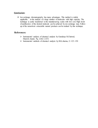 Conclusion:
 Ion exchange chromatography has many advantages. This method is widely
applicable to the analysis of a large number of molecules with high capacity. The
technique is easily transferred to the manufacturing scales with low cost. High levels
of purification of the desired molecule can be achieved by ion exchange step. Follow-
up of the nonsolvent extractable natural products can be realized by this technique.
References:
 Instrumental analysis of chemical analysis by Gurudeep R.Chatwal,
Sham.K.Anand, Pg. 2.662- 2.672
 Instrumental methods of chemical analysis by B.K.sharma, C-123 -150
 