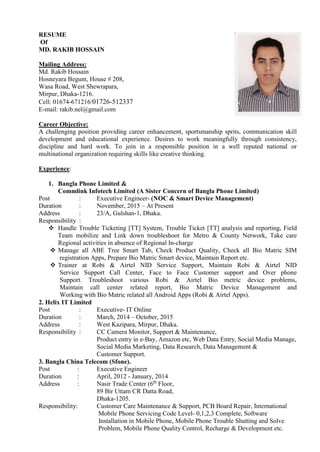 RESUME
Of
MD. RAKIB HOSSAIN
Mailing Address:
Md. Rakib Hossain
Hosneyara Begum, House # 208,
Wasa Road, West Shewrapara,
Mirpur, Dhaka-1216.
Cell: 01674-671216/01726-512337
E-mail: rakib.nel@gmail.com
Career Objective:
A challenging position providing career enhancement, sportsmanship sprits, communication skill
development and educational experience. Desires to work meaningfully through consistency,
discipline and hard work. To join in a responsible position in a well reputed national or
multinational organization requiring skills like creative thinking.
Experience:
1. Bangla Phone Limited &
Commlink Infotech Limited (A Sister Concern of Bangla Phone Limited)
Post : Executive Engineer- (NOC & Smart Device Management)
Duration : November, 2015 – At Present
Address : 23/A, Gulshan-1, Dhaka.
Responsibility :
 Handle Trouble Ticketing [TT] System, Trouble Ticket [TT] analysis and reporting, Field
Team mobilize and Link down troubleshoot for Metro & County Network, Take care
Regional activities in absence of Regional In-charge
 Manage all ABE Tree Smart Tab, Check Product Quality, Check all Bio Matric SIM
registration Apps, Prepare Bio Matric Smart device, Maintain Report etc.
 Trainer at Robi & Airtel NID Service Support, Maintain Robi & Airtel NID
Service Support Call Center, Face to Face Customer support and Over phone
Support. Troubleshoot various Robi & Airtel Bio metric device problems,
Maintain call center related report, Bio Matric Device Management and
Working with Bio Matric related all Android Apps (Robi & Airtel Apps).
2. Helix IT Limited
Post : Executive- IT Online
Duration : March, 2014 – October, 2015
Address : West Kazipara, Mirpur, Dhaka.
Responsibility : CC Camera Monitor, Support & Maintenance,
Product entry in e-Bay, Amazon etc, Web Data Entry, Social Media Manage,
Social Media Marketing, Data Research, Data Management &
Customer Support.
3. Bangla China Telecom (Sfone).
Post : Executive Engineer
Duration : April, 2012 - January, 2014
Address : Nasir Trade Center (6th
Floor,
89 Bir Uttam CR Datta Road,
Dhaka-1205.
Responsibility: Customer Care Maintenance & Support, PCB Board Repair, International
Mobile Phone Servicing Code Level- 0,1,2,3 Complete, Software
Installation in Mobile Phone, Mobile Phone Trouble Shutting and Solve
Problem, Mobile Phone Quality Control, Recharge & Development etc.
 