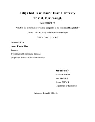 Jatiya Kabi Kazi Nazrul Islam University
Trishal, Mymensingh
Assignment on
“Analyze the performance of various companies in the economy of Bangladesh”
Course Title: Security and Investment-Analysis
Course Code: Eco - 415
Submitted To:
Jewel Kumar Roy
Lecturer
Department of Finance and Banking
Jatiya Kabi Kazi Nazrul Islam University.
Submitted By:
Rakibul Hasan
Roll:14122439
Sesson:2013-14
Department of Economics
Submitted Date: 28/02/2018.
 