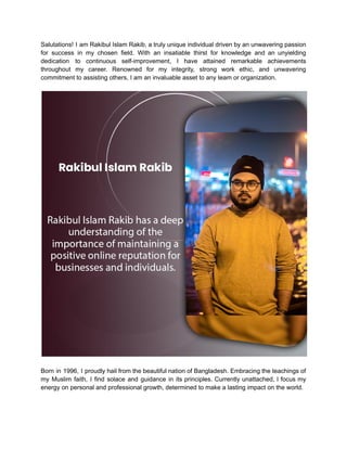 Salutations! I am Rakibul Islam Rakib, a truly unique individual driven by an unwavering passion
for success in my chosen field. With an insatiable thirst for knowledge and an unyielding
dedication to continuous self-improvement, I have attained remarkable achievements
throughout my career. Renowned for my integrity, strong work ethic, and unwavering
commitment to assisting others, I am an invaluable asset to any team or organization.
Born in 1996, I proudly hail from the beautiful nation of Bangladesh. Embracing the teachings of
my Muslim faith, I find solace and guidance in its principles. Currently unattached, I focus my
energy on personal and professional growth, determined to make a lasting impact on the world.
 