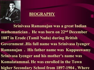 BIOGRAPHY
Srinivasa Ramanujan was a great Indian
mathematician . He was born on 22nd December
1887 in Erode (Tamil Nadu) during British
Government .His full name was Srinivasa Iyenger
Ramanujan . His father name was Kuppuswamy
Srinivasa Iyenger and his mother’s name was
Komalatammal. He was enrolled in the Town
higher Secondary School from 1897-1904 , Where
 