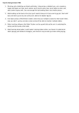 Tips On Doing It Like A PRO
1. Planning and scheduling are bread-and-butter in becoming a rakeback pro; set a monetary
target and figure out how much volume you’ll need to play, how many tables to enter and
what stakes to play with. You can manage this by breaking them into smaller pieces.
2. Multi-tabling can be hard at first, but you’ll need to keep at it if you want to go pro. Start with
two and notch up one by one until you’re able to hit double figures.
3. Ever been jealous of Wall Street traders when they use multiple screens for their work? Well,
now you don’t - go buy an extra screen and you’ll be able to monitor multiple tables.
4. Poker tracking softwares like Poker Tracker can be a good shot up the arm in analyzing the
stakes and the hands at the table.
5. Keep learning about poker; watch poker training videos online, use forums to understand
about playing and rakeback strategies, and chronicle any mistake you make while playing.
 