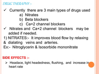 DRUG THERAPHY :-
 Currently there are 3 main types of drugs used
a) Nitrates
b) Beta blockers
c) Ca+2 channel blockers
 Nitrates and Ca+2 channel blockers may be
added if needed.
1) NITRATES:- It improves blood flow by relaxing
& dialating veins and arteries.
Ex:- Nitroglycerin & Isosorbide mononitrate
SIDE EFFECTS :-
 Headace, light headedness, flushing, and increase in
heart rate
 