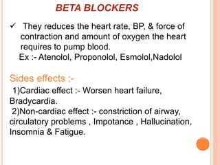 BETA BLOCKERS
 They reduces the heart rate, BP, & force of
contraction and amount of oxygen the heart
requires to pump blood.
Ex :- Atenolol, Proponolol, Esmolol,Nadolol
Sides effects :-
1)Cardiac effect :- Worsen heart failure,
Bradycardia.
2)Non-cardiac effect :- constriction of airway,
circulatory problems , Impotance , Hallucination,
Insomnia & Fatigue.
 