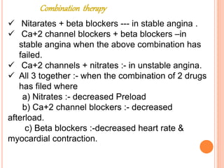 Combination therapy
 Nitarates + beta blockers --- in stable angina .
 Ca+2 channel blockers + beta blockers –in
stable angina when the above combination has
failed.
 Ca+2 channels + nitrates :- in unstable angina.
 All 3 together :- when the combination of 2 drugs
has filed where
a) Nitrates :- decreased Preload
b) Ca+2 channel blockers :- decreased
afterload.
c) Beta blockers :-decreased heart rate &
myocardial contraction.
 