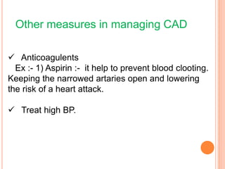 Other measures in managing CAD
 Anticoagulents
Ex :- 1) Aspirin :- it help to prevent blood clooting.
Keeping the narrowed artaries open and lowering
the risk of a heart attack.
 Treat high BP.
 