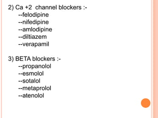 2) Ca +2 channel blockers :-
--felodipine
--nifedipine
--amlodipine
--diltiazem
--verapamil
3) BETA blockers :-
--propanolol
--esmolol
--sotalol
--metaprolol
--atenolol
 