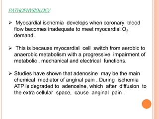 PATHOPHYSIOLOGY
 Myocardial ischemia develops when coronary blood
flow becomes inadequate to meet myocardial O2
demand.
 This is because myocardial cell switch from aerobic to
anaerobic metabolism with a progressive impairment of
metabolic , mechanical and electrical functions.
 Studies have shown that adenosine may be the main
chemical mediator of anginal pain . During ischemia
ATP is degraded to adenosine, which after diffusion to
the extra cellular space, cause anginal pain .
 