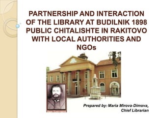 PARTNERSHIP AND INTERACTION
OF THE LIBRARY AT BUDILNIK 1898
PUBLIC CHITALISHTE IN RAKITOVO
  WITH LOCAL AUTHORITIES AND
             NGOs




              Prepared by: Maria Mirova-Dimova,
                                  Chief Librarian
 