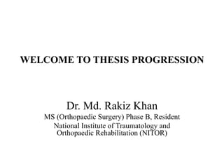 WELCOME TO THESIS PROGRESSION
Dr. Md. Rakiz Khan
MS (Orthopaedic Surgery) Phase B, Resident
National Institute of Traumatology and
Orthopaedic Rehabilitation (NITOR)
 