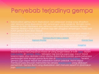  Kebanyakan gempa Bumi disebabkan dari pelepasan energi yang dihasilkan
oleh tekanan yang disebabkan oleh lempengan yang bergerak. Semakin lama
tekanan itu kian membesar dan akhirnya mencapai pada keadaan dimana
tekanan tersebut tidak dapat ditahan lagi oleh pinggiran lempengan. Pada saat
itulah gempa Bumi akan terjadi.
 Gempa Bumi biasanya terjadi di perbatasan lempengan-lempengan tersebut.
Gempa Bumi yang paling parah biasanya terjadi di perbatasan lempengan
kompresional dan translasional. Gempa Bumi fokus dalam kemungkinan besar
terjadi karena materi lapisan litosfer yang terjepit kedalam mengalami transisi fase
pada kedalaman lebih dari 600 km.
 Beberapa gempa Bumi lain juga dapat terjadi karena pergerakan magma di
dalam gunung berapi. Gempa Bumi seperti itu dapat menjadi gejala akan
terjadinya letusan gunung berapi. Beberapa gempa Bumi (jarang namun) juga
terjadi karena menumpuknya massa air yang sangat besar di balik dam, seperti
Dam Karibia di Zambia, Afrika. Sebagian lagi (jarang juga) juga dapat terjadi
karena injeksi atau akstraksi cairan dari/ke dalam Bumi (contoh. pada beberapa
pembangkit listrik tenaga panas Bumi dan di Rocky Mountain Arsenal. Terakhir,
gempa juga dapat terjadi dari peledakan bahan peledak. Hal ini dapat
membuat para ilmuwan memonitor tes rahasia senjata nuklir yang dilakukan
pemerintah. Gempa Bumi yang disebabkan oleh manusia seperti ini dinamakan
juga seismisitas terinduksi.
 