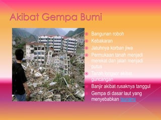  Bangunan roboh
 Kebakaran
 Jatuhnya korban jiwa
 Permukaan tanah menjadi
merekat dan jalan menjadi
putus
 Tanah longsor akibat
guncangan
 Banjir akibat rusaknya tanggul
 Gempa di dasar laut yang
menyebabkan tsunami
 