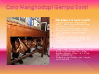  Bila berada di dalam rumah:
 Jangan panik dan jangan berlari
keluar, berlindunglah dibawah meja
atau tempat tidur.
 Bila tidak ada, lindungilah kepala
dengan bantal atau benda lainnya.
 Jauhi rak buku, lemari dan kaca
jendela.
 Hati-hati terhadap langit-langit yang
mungkin runtuh, benda-benda yang
tergantung di dinding dan
sebagainya.
 Bila berada di luar ruangan:
 Jauhi bangunan tinggi, dinding, tebing
terjal, pusat listrik dan tiang listrik,
papan reklame, pohon yang tinggi
dan sebagainya.
 Usahakan dapat mencapai daerah
yang terbuka.
 