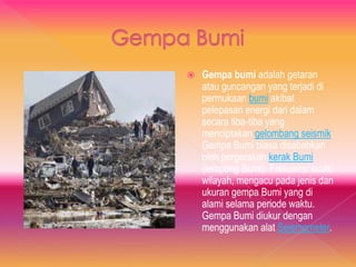  Gempa bumi adalah getaran
atau guncangan yang terjadi di
permukaan bumi akibat
pelepasan energi dari dalam
secara tiba-tiba yang
menciptakan gelombang seismik.
Gempa Bumi biasa disebabkan
oleh pergerakan kerak Bumi
(lempeng Bumi). Frekuensi suatu
wilayah, mengacu pada jenis dan
ukuran gempa Bumi yang di
alami selama periode waktu.
Gempa Bumi diukur dengan
menggunakan alat Seismometer.
 