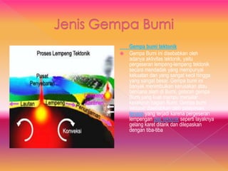 Gempa bumi tektonik
 Gempa Bumi ini disebabkan oleh
adanya aktivitas tektonik, yaitu
pergeseran lempeng-lempeng tektonik
secara mendadak yang mempunyai
kekuatan dari yang sangat kecil hingga
yang sangat besar. Gempa bumi ini
banyak menimbulkan kerusakan atau
bencana alam di Bumi, getaran gempa
Bumi yang kuat mampu menjalar
keseluruh bagian Bumi. Gempa bumi
tektonik disebabkan oleh pelepasan
tenaga yang terjadi karena pergeseran
lempengan plat tektonik seperti layaknya
gelang karet ditarik dan dilepaskan
dengan tiba-tiba
 