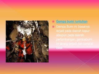  Gempa bumi runtuhan
 Gempa Bumi ini biasanya
terjadi pada daerah kapur
ataupun pada daerah
pertambangan, gempabumi
ini jarang terjadi dan bersifat
lokal.
 