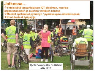 Jatkossa…
Yhteistyötä tansanialaisen ICT ohjelman, nuoriso-
organisaatioiden ja nuorien yrittäjien kanssa
Mobiilit aplikaatiot pyöräilyn / pyöräkaupan edistämisessä
Koulutusta & työpajoja




                    Cycle Caravan Dar Es Salaam
                         13
                             May 2012
 