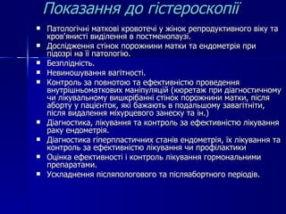 Показання до гістероскопії Патологічні маткові кровотечі у жінок репродуктивного віку та кров'янисті виділення в постменопаузі. Дослідження стінок порожнини матки та ендометрія при підозрі на її патологію. Безплідність. Невиношування вагітності. Контроль за повнотою та ефективністю проведення внутрішньоматкових маніпуляцій (кюретаж при діагностичному чи лікувальному вишкрібанні стінок порожнини матки, після аборту у пацієнток, які бажають в подальшому завагітніти, після видалення міхурцевого занеску та ін.) Діагностика, лікування та контроль за ефективністю лікування раку ендометрія. Діагностика гіперпластичних станів ендометрія, їх лікування та контроль за ефективністю лікування чи профілактики  Оцінка ефективності і контроль лікування гормональними препаратами. Ускладнення післяпологового та післяабортного періодів. 