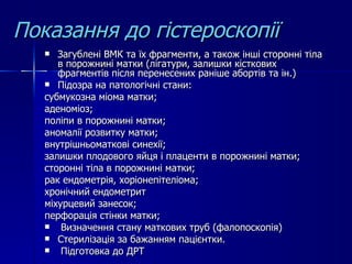 Показання до гістероскопії Загублені ВМК та їх фрагменти, а також інші сторонні тіла в порожнині матки (лігатури, залишки кісткових фрагментів після перенесених раніше абортів та ін.) Підозра на патологічні стани: субмукозна міома матки; аденоміоз; поліпи в порожнині матки; аномалії розвитку матки; внутрішньоматкові синехії; залишки плодового яйця і плаценти в порожнині матки; сторонні тіла в порожнині матки; рак ендометрія, хоріонепітеліома;  хронічний ендометрит міхурцевий занесок;  перфорація стінки матки; Визначення стану маткових труб (фалопоскопія) Стерилізація за бажанням пацієнтки. Підготовка до ДРТ 