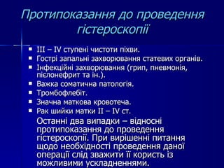 Протипоказання до проведення гістероскопії ІІІ – І V  ступені чистоти піхви. Гострі запальні захворювання статевих органів. Інфекційні захворювання (грип, пневмонія, пієлонефрит та ін.). Важка соматична патологія. Тромбофлебіт. Значна маткова кровотеча. Рак шийки матки  II  –  IV  ст. Останні два випадки – відносні протипоказання до проведення гістероскопії. При вирішенні питання щодо необхідності проведення даної операції слід зважити її користь із можливими ускладненнями.  