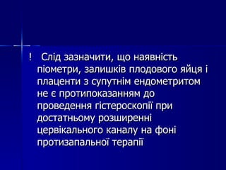 !  Слід зазначити, що наявність піометри, залишків плодового яйця і плаценти з супутнім ендометритом не є протипоказанням до проведення гістероскопії при достатньому розширенні цервікального каналу на фоні протизапальної терапії 