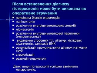 Після встановлення діагнозу гістероскопія може бути виконана як оперативне втручання прицільна біопсія ендометрія поліпектомія розсічення внутрішньоматкових синехій міомектомія розсічення внутрішньоматкової перетинки (метропластика) видалення сторонніх тіл, лігатур, кісткових фрагментів, залишків ВМК реканалізація проксимальних ділянок маткових труб стерилізація резекція ендометрія Деякі види гістероскопії успішно заміняють лапаротомію.  