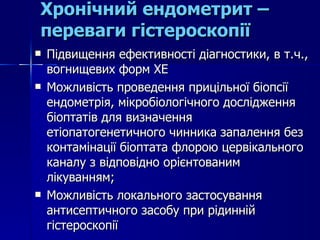 Хронічний ендометрит – переваги гістероскопії Підвищення ефективності діагностики, в т.ч., вогнищевих форм ХЕ Можливість проведення прицільної біопсії ендометрія, мікробіологічного дослідження біоптатів для визначення етіопатогенетичного чинника запалення без контамінації біоптата флорою цервікального каналу з відповідно орієнтованим лікуванням; Можливість локального застосування антисептичного засобу при рідинній гістероскопії  