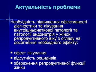 Необхідність підвищення ефективності діагностики та лікування внутрішньоматкової патології та патології ендометрія у жінок репродуктивного віку з огляду на досягнення необхідного ефекту: ефект лікування відсутність рецидивів  збереження репродуктивної функції жінки Актуальність проблеми 