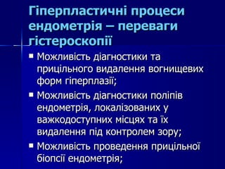 Гіперпластичні процеси ендометрія – переваги гістероскопії Можливість діагностики та прицільного видалення вогнищевих форм гіперплазії; Можливість діагностики поліпів ендометрія, локалізованих у важкодоступних місцях та їх видалення під контролем зору; Можливість проведення прицільної біопсії ендометрія; 