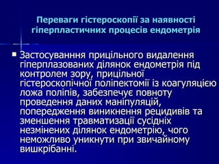Переваги гістероскопії за наявності гіперпластичних процесів ендометрія Застосуванння прицільного видалення гіперплазованих ділянок ендометрія під контролем зору, прицільної гістероскопічної поліпектомії із коагуляцією ложа поліпів, забезпечує повноту проведення даних маніпуляцій, попередження виникнення рецидивів та зменшення травматизації сусідніх незмінених ділянок ендометрію, чого неможливо уникнути при звичайному вишкрібанні. 