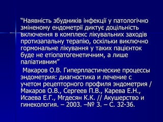 “ Наявність збудників інфекції у патологічно зміненому ендометрії диктує доцільність включення в комплекс лікувальних заходів протизапальну терапію, оскільки виключно гормональне лікування у таких пацієнток буде не етіопатогенетичним, а лише паліативним”   Макаров О.В. Гиперпластические процессы  эндометрия: диагностика и лечение с учетом рецепторного профиля эндометрия  /  Макаров О.В., Сергеев П.В., Карева Е.Н., Исаева Е.Г., Мгдесян К.К.  //   Акушерство и гинекология.  –  200 3 .  – №  3 .  –  С.  32 - 36 . 