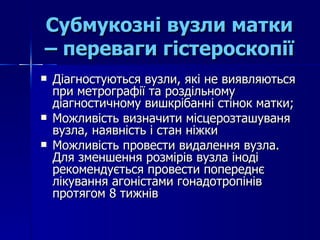 Субмукозні вузли матки – переваги гістероскопії Діагностуються вузли, які не виявляються при метрографії та роздільному діагностичному вишкрібанні стінок матки; Можливість визначити місцерозташуваня вузла, наявність і стан ніжки Можливість провести видалення вузла. Для зменшення розмірів вузла іноді рекомендується провести попереднє лікування агоністами гонадотропінів протягом 8 тижнів 