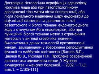 Достовірна гістологічна верифікація аденоміозу можлива лише або при патогістологічному дослідженні тіла матки після гістеректомії, або після локального видалення шару ендометрія до візуалізації міометрія за допомогою петлі резектоскопа й біопсії тканини ендометріоїдного ходу з оточуючим його ендометрієм, або при пункційній біопсії тканини матки з отриманням матеріалу у вигляді стовбчика тканини. Використання даних технологій протипоказані жінкам, зацікавленим у збереженні репродуктивної функції та майбутніх вагітностях [Басков В.П., Цвелев Ю.В., Рухляда Н.Н. Проблема современной диагностики аденомиоза матки  //  Журнал акушерства и женских болезней. – 2002. – Т. LI , в ып.1. – С.105-111 ] 
