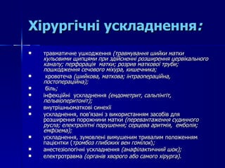 Хірургічні ускладнення : травматичне ушкодження  (травмування шийки матки кульовими щипцями при здійсненні розширення цервікального каналу; перфорація  матки; розрив маткової труби; пошкодження сечового міхура, кишечника; кровотеча  (шийкова, маткова; інтраопераційна, постопераційна); біль ;  інфекційні  ускладнення  (ендометрит, сальпінгіт, пельвіоперитоніт); внутрішньоматкові синехії ускладнення, пов’язані з використанням засобів для розширення порожнини матки  (перевантаження судинного русла; електролітні порушення; серцева аритмія,  емболія;  емфізема); у складнення, зумовлені вимушеним тривалим положенням пацієнтки  ( тромбоз глибоких вен гомілок ) ; анестезіологічні ускладнення  (анафілактичний шок); електротравма  (органів хворого або самого хірурга). 