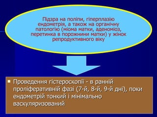 Проведення гістероскопії - в ранній проліферативній фазі (7-й, 8-й, 9-й дні), поки ендометрій тонкий і мінімально васкуляризований Підзра на поліпи, гіперплазію ендометрія, а також на органічну патологію (міома матки, аденоміоз, перетинка в порожнини матки) у жінок репродуктивного віку 