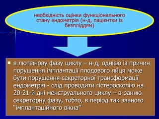 в лютеїнову фазу циклу – н-д, однією із причин порушення імплантації плодового яйця може бути порушення секреторної трансформації ендометрія - слід проводити гістероскопію на 20-21-й дні менструального циклу – в ранню секреторну фазу, тобто, в період так званого “імплантаційного вікна” необхідність оцінки функціонального стану ендометрія (н-д, пацієнтки із безпліддям) 