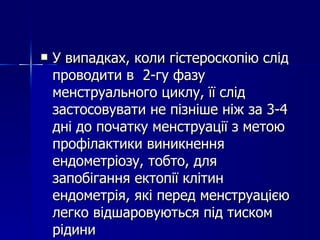 У випадках, коли гістероскопію слід проводити в  2-гу фазу менструального циклу, її слід застосовувати не пізніше ніж за 3-4 дні до початку менструації з метою профілактики виникнення ендометріозу, тобто, для запобігання ектопії клітин ендометрія, які перед менструацією легко відшаровуються під тиском рідини 