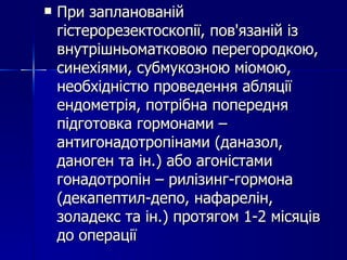 При запланованій гістерорезектоскопії, пов'язаній із внутрішньоматковою перегородкою, синехіями, субмукозною міомою, необхідністю проведення абляції ендометрія, потрібна попередня підготовка гормонами – антигонадотропінами (даназол, даноген та ін.) або агоністами гонадотропін – рилізинг-гормона (декапептил-депо, нафарелін, золадекс та ін.) протягом 1-2 місяців до операції 