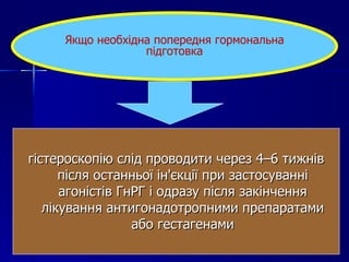 гістероскопію слід проводити через 4–6 тижнів після останньої ін'єкції при застосуванні агоністів ГнРГ і одразу після закінчення лікування антигонадотропними препаратами або гестагенами Якщо необхідна попередня гормональна підготовка 