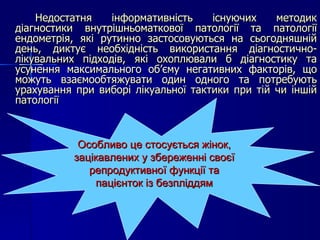 Недостатня інформативність існуючих методик діагностики внутрішньоматкової патології та патології ендометрія, які рутинно застосовуються на сьогодняшній день, диктує необхідність використання діагностично-лікувальних підходів, які охоплювали б діагностику та усунення максимального об’єму негативних факторів, що можуть взаємообтяжувати один одного та потребують урахування при виборі лікуальної тактики при тій чи іншій патології Особливо це стосується жінок, зацікавлених у збереженні своєї репродуктивної функції та пацієнток із безпліддям 
