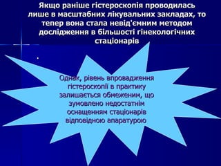 Якщо раніше гістероскопія проводилась лише в масштабних лікувальних закладах, то тепер вона стала невід'ємним методом дослідження в більшості гінекологічних стаціонарів .  Однак, рівень впровадження гістероскопії в практику залишається обмеженим, що зумовлено недостатнім оснащенням стаціонарів відповідною апаратурою   