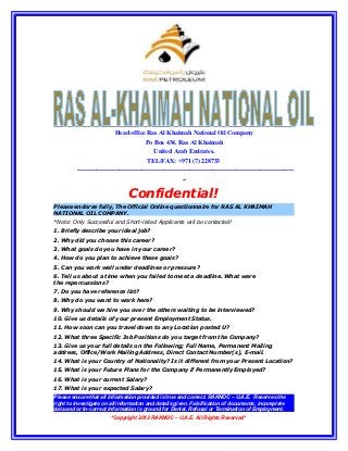 Head office Ras Al Khaimah National Oil Company
                                          Po Box 434. Ras Al Khaimah
                                              United Arab Emirates.
                                           TEL/FAX: +971 (7) 228733
         --------------------------------------------------------------------------------------------------------
                                                           --

                                 Confidential!
Please endorse fully, The Official Online questionnaire for RAS AL KHAIMAH
NATIONAL OIL COMPANY.
*Note: Only Successful and Short-listed Applicants will be contacted!
1. Briefly describe your ideal job?
2. Why did you choose this career?
3. What goals do you have in your career?
4. How do you plan to achieve these goals?
5. Can you work well under deadlines or pressure?
6. Tell us about a time when you failed to meet a deadline. What were
the repercussions?
7. Do you have reference list?
8. Why do you want to work here?
9. Why should we hire you over the others waiting to be interviewed?
10. Give us details of your present Employment Status.
11. How soon can you travel down to any Location posted U?
12. What three Specific Job Positions do you target from the Company?
13. Give us your full details on the Following; Full Name, Permanent Mailing
address, Office/Work Mailing Address, Direct Contact Number(s), E-mail.
14. What is your Country of Nationality? Is it different from your Present Location?
15. What is your Future Plans for the Company if Permanently Employed?
16. What is your current Salary?
17. What is your expected Salary?
Please ensure that all information provided is true and correct. RAKNOC – U.A.E. Reserves the
right to investigate on all information and details given. Falsification of documents, incomplete
data and or In-correct information is ground for Denial, Refusal or Termination of Employment.
                        *Copyright 2012 RAKNOC – U.A.E. All Rights Reserved*
 