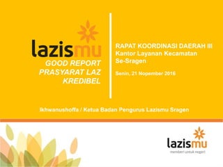 GOOD REPORT
PRASYARAT LAZ
KREDIBEL
RAPAT KOORDINASI DAERAH III
Kantor Layanan Kecamatan
Se-Sragen
Senin, 21 Nopember 2016
Ikhwanushoffa / Ketua Badan Pengurus Lazismu Sragen
 