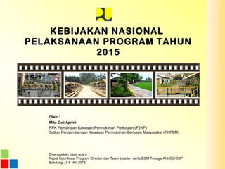 KEBIJAKAN NASIONAL
PELAKSANAAN PROGRAM TAHUN
2015
Oleh :
Mita Dwi Aprini
PPK Pembinaan Kawasan Permukiman Perkotaan (P2KP)
Satker Pengembangan Kawasan Permukiman Berbasis Masyarakat (PKPBM)
Disampaikan pada acara :
Rapat Koordinasi Program Director dan Team Leader serta EGM Tenaga Ahli OC/OSP
Bandung , 3-6 Mei 2015
 