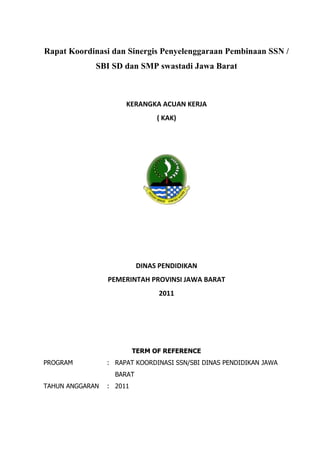 Rapat Koordinasi dan Sinergis Penyelenggaraan Pembinaan SSN /
             SBI SD dan SMP swastadi Jawa Barat



                      KERANGKA ACUAN KERJA
                                ( KAK)




                           DINAS PENDIDIKAN
                 PEMERINTAH PROVINSI JAWA BARAT
                                 2011




                          TERM OF REFERENCE
PROGRAM          : RAPAT KOORDINASI SSN/SBI DINAS PENDIDIKAN JAWA
                   BARAT
TAHUN ANGGARAN   : 2011
 