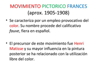 MOVIMIENTO PICTORICO FRANCES
       (aprox. 1905-1908)
• Se caracteriza por un empleo provocativo del
  color. Su nombre procede del calificativo
  fauve, fiera en español.

• El precursor de este movimiento fue Henri
  Matisse y su mayor influencia en la pintura
  posterior se ha relacionado con la utilización
  libre del color.
 