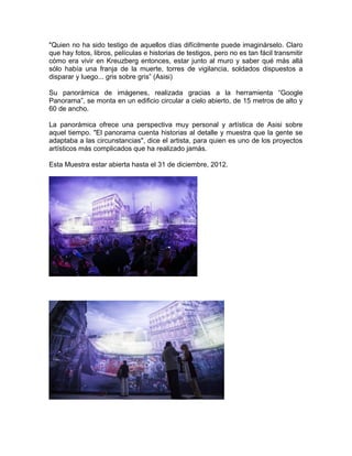 "Quien no ha sido testigo de aquellos días difícilmente puede imaginárselo. Claro
que hay fotos, libros, películas e historias de testigos, pero no es tan fácil transmitir
cómo era vivir en Kreuzberg entonces, estar junto al muro y saber qué más allá
sólo había una franja de la muerte, torres de vigilancia, soldados dispuestos a
disparar y luego... gris sobre gris” (Asisi)

Su panorámica de imágenes, realizada gracias a la herramienta “Google
Panorama”, se monta en un edificio circular a cielo abierto, de 15 metros de alto y
60 de ancho.

La panorámica ofrece una perspectiva muy personal y artística de Asisi sobre
aquel tiempo. "El panorama cuenta historias al detalle y muestra que la gente se
adaptaba a las circunstancias", dice el artista, para quien es uno de los proyectos
artísticos más complicados que ha realizado jamás.

Esta Muestra estar abierta hasta el 31 de diciembre, 2012.
 